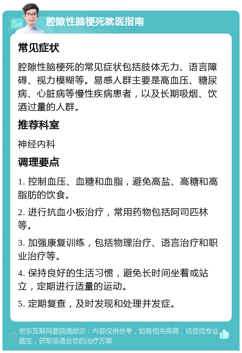 腔隙性脑梗死就医指南 常见症状 腔隙性脑梗死的常见症状包括肢体无力、语言障碍、视力模糊等。易感人群主要是高血压、糖尿病、心脏病等慢性疾病患者，以及长期吸烟、饮酒过量的人群。 推荐科室 神经内科 调理要点 1. 控制血压、血糖和血脂，避免高盐、高糖和高脂肪的饮食。 2. 进行抗血小板治疗，常用药物包括阿司匹林等。 3. 加强康复训练，包括物理治疗、语言治疗和职业治疗等。 4. 保持良好的生活习惯，避免长时间坐着或站立，定期进行适量的运动。 5. 定期复查，及时发现和处理并发症。