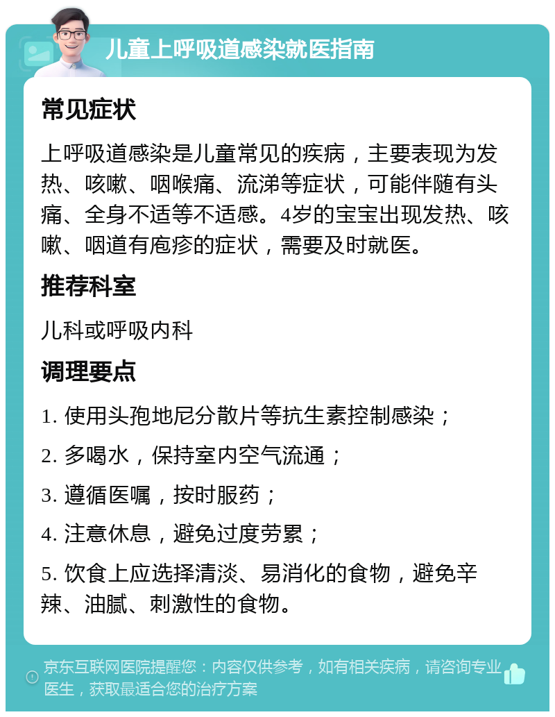 儿童上呼吸道感染就医指南 常见症状 上呼吸道感染是儿童常见的疾病，主要表现为发热、咳嗽、咽喉痛、流涕等症状，可能伴随有头痛、全身不适等不适感。4岁的宝宝出现发热、咳嗽、咽道有庖疹的症状，需要及时就医。 推荐科室 儿科或呼吸内科 调理要点 1. 使用头孢地尼分散片等抗生素控制感染； 2. 多喝水，保持室内空气流通； 3. 遵循医嘱，按时服药； 4. 注意休息，避免过度劳累； 5. 饮食上应选择清淡、易消化的食物，避免辛辣、油腻、刺激性的食物。