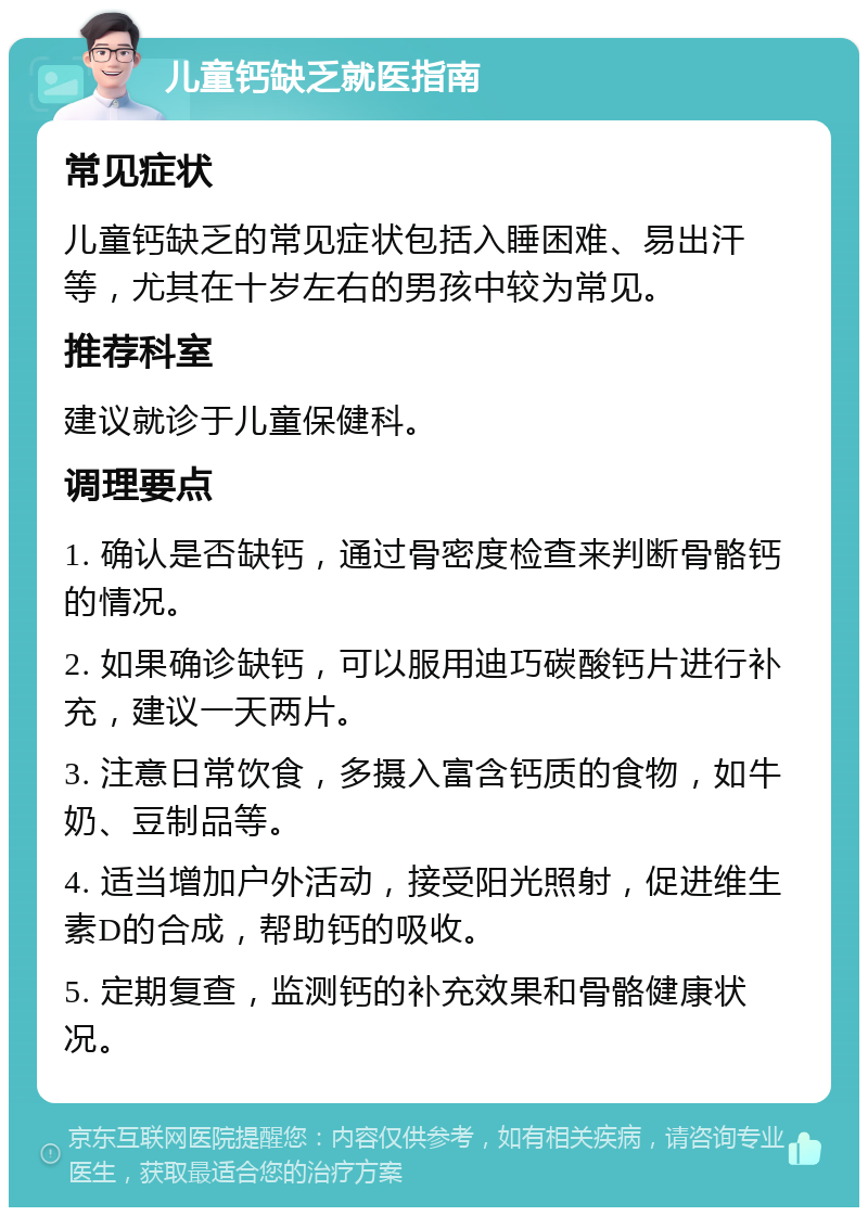 儿童钙缺乏就医指南 常见症状 儿童钙缺乏的常见症状包括入睡困难、易出汗等，尤其在十岁左右的男孩中较为常见。 推荐科室 建议就诊于儿童保健科。 调理要点 1. 确认是否缺钙，通过骨密度检查来判断骨骼钙的情况。 2. 如果确诊缺钙，可以服用迪巧碳酸钙片进行补充，建议一天两片。 3. 注意日常饮食，多摄入富含钙质的食物，如牛奶、豆制品等。 4. 适当增加户外活动，接受阳光照射，促进维生素D的合成，帮助钙的吸收。 5. 定期复查，监测钙的补充效果和骨骼健康状况。