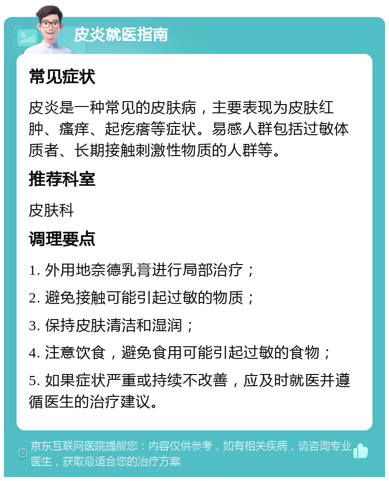 皮炎就医指南 常见症状 皮炎是一种常见的皮肤病，主要表现为皮肤红肿、瘙痒、起疙瘩等症状。易感人群包括过敏体质者、长期接触刺激性物质的人群等。 推荐科室 皮肤科 调理要点 1. 外用地奈德乳膏进行局部治疗； 2. 避免接触可能引起过敏的物质； 3. 保持皮肤清洁和湿润； 4. 注意饮食，避免食用可能引起过敏的食物； 5. 如果症状严重或持续不改善，应及时就医并遵循医生的治疗建议。