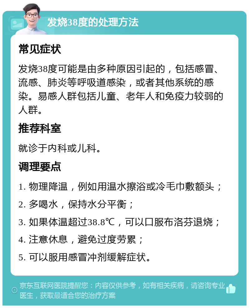 发烧38度的处理方法 常见症状 发烧38度可能是由多种原因引起的，包括感冒、流感、肺炎等呼吸道感染，或者其他系统的感染。易感人群包括儿童、老年人和免疫力较弱的人群。 推荐科室 就诊于内科或儿科。 调理要点 1. 物理降温，例如用温水擦浴或冷毛巾敷额头； 2. 多喝水，保持水分平衡； 3. 如果体温超过38.8℃，可以口服布洛芬退烧； 4. 注意休息，避免过度劳累； 5. 可以服用感冒冲剂缓解症状。