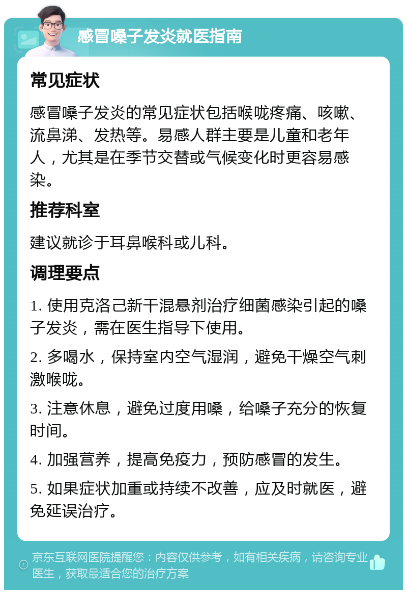 感冒嗓子发炎就医指南 常见症状 感冒嗓子发炎的常见症状包括喉咙疼痛、咳嗽、流鼻涕、发热等。易感人群主要是儿童和老年人，尤其是在季节交替或气候变化时更容易感染。 推荐科室 建议就诊于耳鼻喉科或儿科。 调理要点 1. 使用克洛己新干混悬剂治疗细菌感染引起的嗓子发炎，需在医生指导下使用。 2. 多喝水，保持室内空气湿润，避免干燥空气刺激喉咙。 3. 注意休息，避免过度用嗓，给嗓子充分的恢复时间。 4. 加强营养，提高免疫力，预防感冒的发生。 5. 如果症状加重或持续不改善，应及时就医，避免延误治疗。