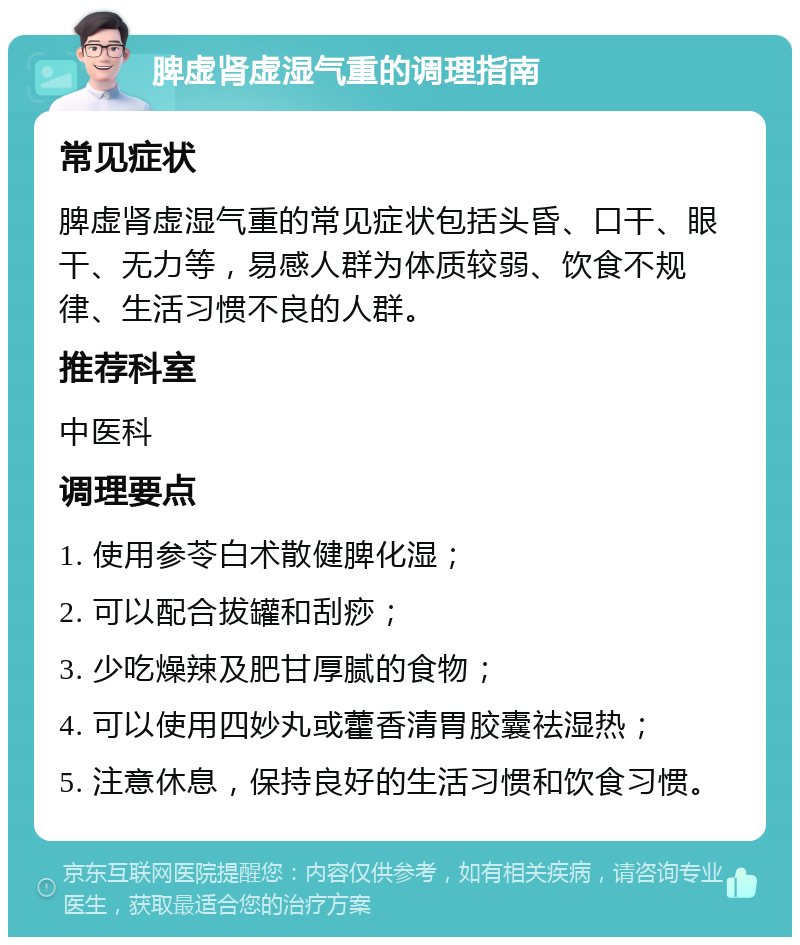 脾虚肾虚湿气重的调理指南 常见症状 脾虚肾虚湿气重的常见症状包括头昏、口干、眼干、无力等，易感人群为体质较弱、饮食不规律、生活习惯不良的人群。 推荐科室 中医科 调理要点 1. 使用参苓白术散健脾化湿； 2. 可以配合拔罐和刮痧； 3. 少吃燥辣及肥甘厚腻的食物； 4. 可以使用四妙丸或藿香清胃胶囊祛湿热； 5. 注意休息，保持良好的生活习惯和饮食习惯。