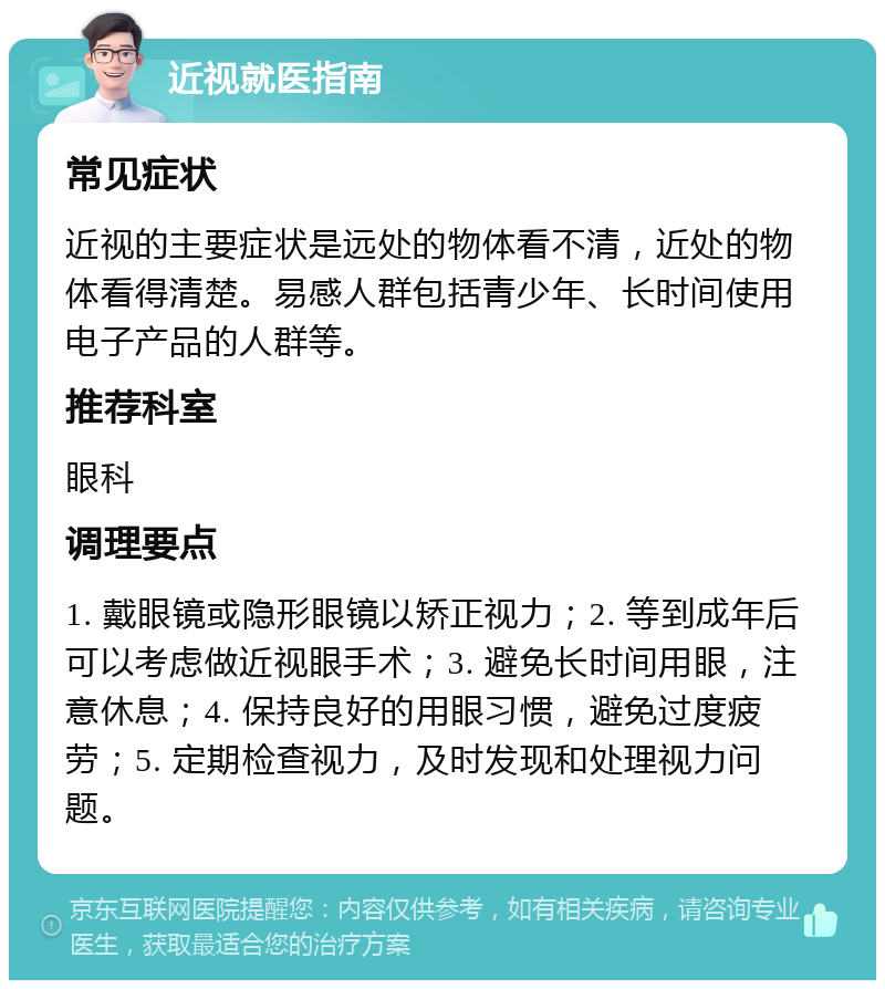 近视就医指南 常见症状 近视的主要症状是远处的物体看不清，近处的物体看得清楚。易感人群包括青少年、长时间使用电子产品的人群等。 推荐科室 眼科 调理要点 1. 戴眼镜或隐形眼镜以矫正视力；2. 等到成年后可以考虑做近视眼手术；3. 避免长时间用眼，注意休息；4. 保持良好的用眼习惯，避免过度疲劳；5. 定期检查视力，及时发现和处理视力问题。