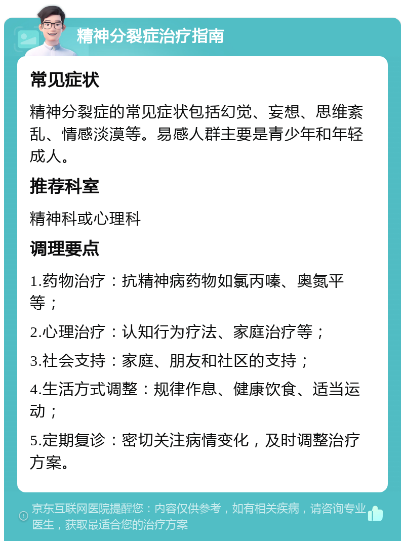 精神分裂症治疗指南 常见症状 精神分裂症的常见症状包括幻觉、妄想、思维紊乱、情感淡漠等。易感人群主要是青少年和年轻成人。 推荐科室 精神科或心理科 调理要点 1.药物治疗：抗精神病药物如氯丙嗪、奥氮平等； 2.心理治疗：认知行为疗法、家庭治疗等； 3.社会支持：家庭、朋友和社区的支持； 4.生活方式调整：规律作息、健康饮食、适当运动； 5.定期复诊：密切关注病情变化，及时调整治疗方案。