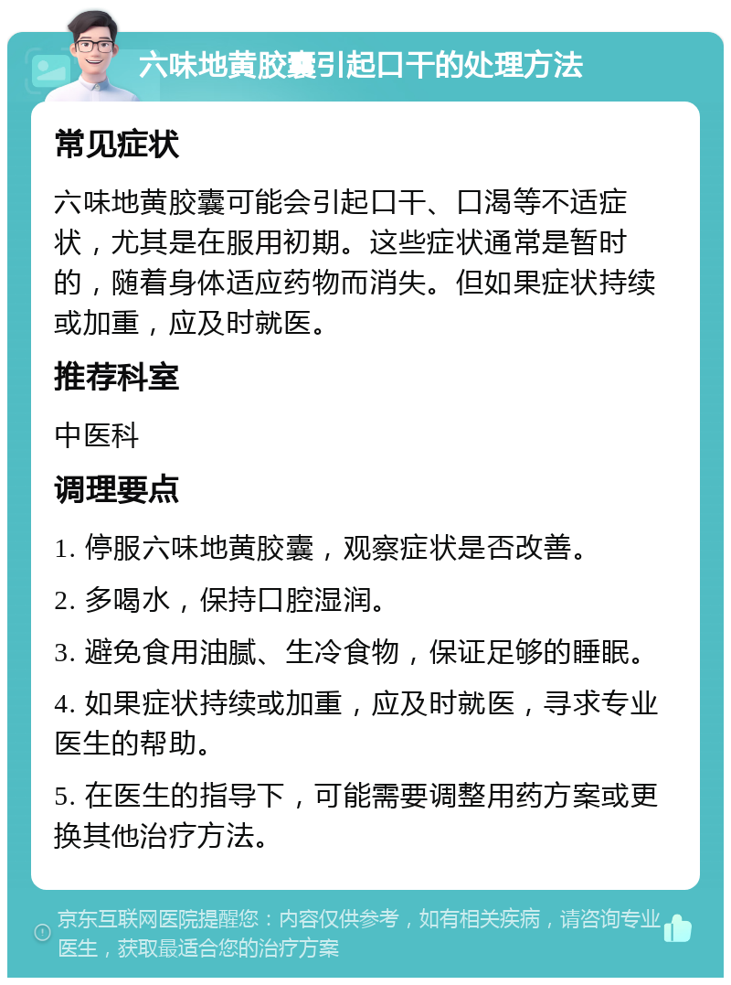 六味地黄胶囊引起口干的处理方法 常见症状 六味地黄胶囊可能会引起口干、口渴等不适症状，尤其是在服用初期。这些症状通常是暂时的，随着身体适应药物而消失。但如果症状持续或加重，应及时就医。 推荐科室 中医科 调理要点 1. 停服六味地黄胶囊，观察症状是否改善。 2. 多喝水，保持口腔湿润。 3. 避免食用油腻、生冷食物，保证足够的睡眠。 4. 如果症状持续或加重，应及时就医，寻求专业医生的帮助。 5. 在医生的指导下，可能需要调整用药方案或更换其他治疗方法。