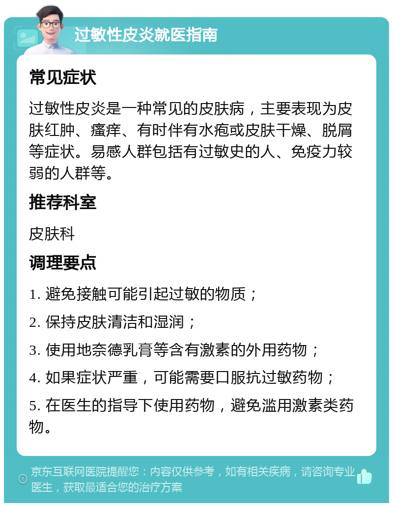 过敏性皮炎就医指南 常见症状 过敏性皮炎是一种常见的皮肤病，主要表现为皮肤红肿、瘙痒、有时伴有水疱或皮肤干燥、脱屑等症状。易感人群包括有过敏史的人、免疫力较弱的人群等。 推荐科室 皮肤科 调理要点 1. 避免接触可能引起过敏的物质； 2. 保持皮肤清洁和湿润； 3. 使用地奈德乳膏等含有激素的外用药物； 4. 如果症状严重，可能需要口服抗过敏药物； 5. 在医生的指导下使用药物，避免滥用激素类药物。