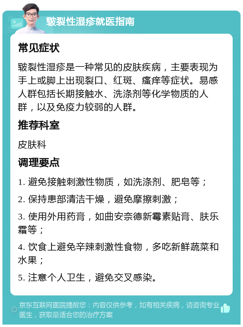 皲裂性湿疹就医指南 常见症状 皲裂性湿疹是一种常见的皮肤疾病，主要表现为手上或脚上出现裂口、红斑、瘙痒等症状。易感人群包括长期接触水、洗涤剂等化学物质的人群，以及免疫力较弱的人群。 推荐科室 皮肤科 调理要点 1. 避免接触刺激性物质，如洗涤剂、肥皂等； 2. 保持患部清洁干燥，避免摩擦刺激； 3. 使用外用药膏，如曲安奈德新霉素贴膏、肤乐霜等； 4. 饮食上避免辛辣刺激性食物，多吃新鲜蔬菜和水果； 5. 注意个人卫生，避免交叉感染。