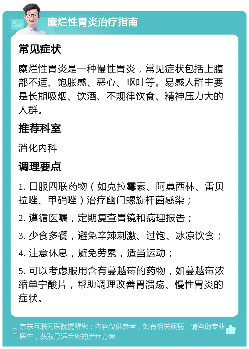 糜烂性胃炎治疗指南 常见症状 糜烂性胃炎是一种慢性胃炎，常见症状包括上腹部不适、饱胀感、恶心、呕吐等。易感人群主要是长期吸烟、饮酒、不规律饮食、精神压力大的人群。 推荐科室 消化内科 调理要点 1. 口服四联药物（如克拉霉素、阿莫西林、雷贝拉唑、甲硝唑）治疗幽门螺旋杆菌感染； 2. 遵循医嘱，定期复查胃镜和病理报告； 3. 少食多餐，避免辛辣刺激、过饱、冰凉饮食； 4. 注意休息，避免劳累，适当运动； 5. 可以考虑服用含有蔓越莓的药物，如蔓越莓浓缩单宁酸片，帮助调理改善胃溃疡、慢性胃炎的症状。