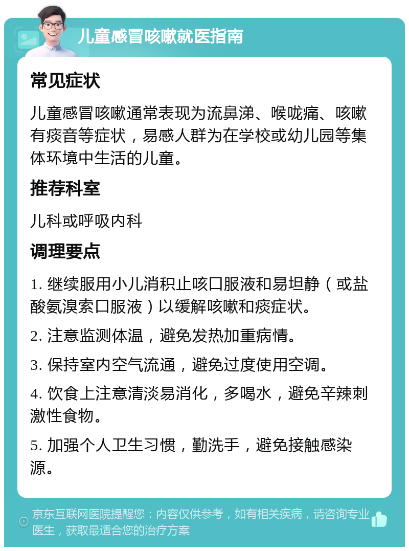 儿童感冒咳嗽就医指南 常见症状 儿童感冒咳嗽通常表现为流鼻涕、喉咙痛、咳嗽有痰音等症状，易感人群为在学校或幼儿园等集体环境中生活的儿童。 推荐科室 儿科或呼吸内科 调理要点 1. 继续服用小儿消积止咳口服液和易坦静（或盐酸氨溴索口服液）以缓解咳嗽和痰症状。 2. 注意监测体温，避免发热加重病情。 3. 保持室内空气流通，避免过度使用空调。 4. 饮食上注意清淡易消化，多喝水，避免辛辣刺激性食物。 5. 加强个人卫生习惯，勤洗手，避免接触感染源。