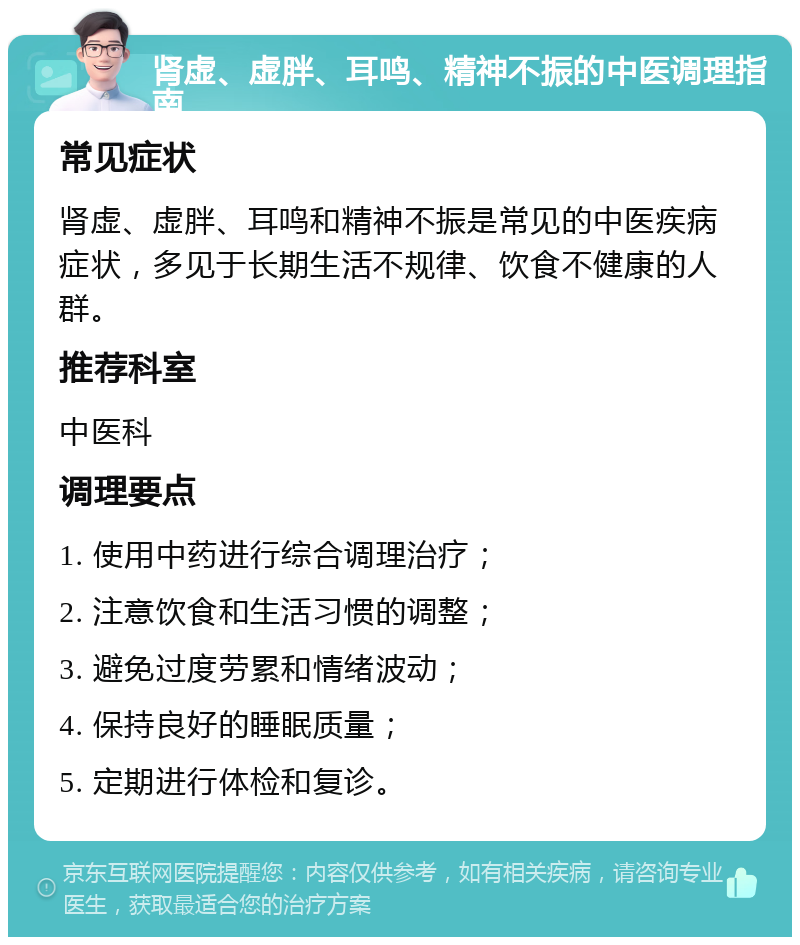 肾虚、虚胖、耳鸣、精神不振的中医调理指南 常见症状 肾虚、虚胖、耳鸣和精神不振是常见的中医疾病症状，多见于长期生活不规律、饮食不健康的人群。 推荐科室 中医科 调理要点 1. 使用中药进行综合调理治疗； 2. 注意饮食和生活习惯的调整； 3. 避免过度劳累和情绪波动； 4. 保持良好的睡眠质量； 5. 定期进行体检和复诊。