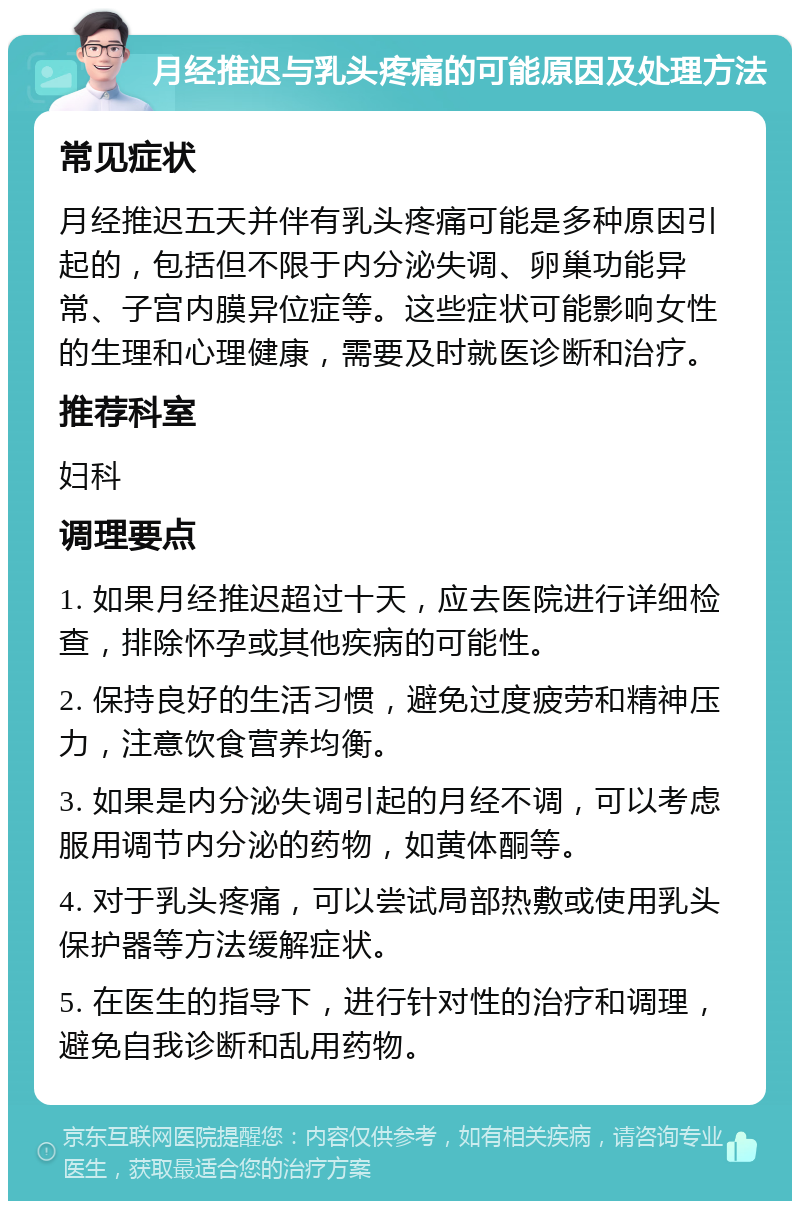 月经推迟与乳头疼痛的可能原因及处理方法 常见症状 月经推迟五天并伴有乳头疼痛可能是多种原因引起的，包括但不限于内分泌失调、卵巢功能异常、子宫内膜异位症等。这些症状可能影响女性的生理和心理健康，需要及时就医诊断和治疗。 推荐科室 妇科 调理要点 1. 如果月经推迟超过十天，应去医院进行详细检查，排除怀孕或其他疾病的可能性。 2. 保持良好的生活习惯，避免过度疲劳和精神压力，注意饮食营养均衡。 3. 如果是内分泌失调引起的月经不调，可以考虑服用调节内分泌的药物，如黄体酮等。 4. 对于乳头疼痛，可以尝试局部热敷或使用乳头保护器等方法缓解症状。 5. 在医生的指导下，进行针对性的治疗和调理，避免自我诊断和乱用药物。