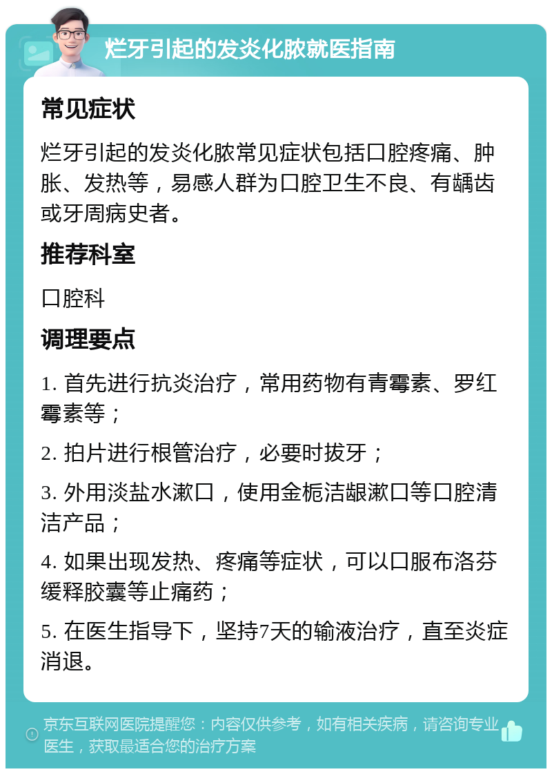 烂牙引起的发炎化脓就医指南 常见症状 烂牙引起的发炎化脓常见症状包括口腔疼痛、肿胀、发热等，易感人群为口腔卫生不良、有龋齿或牙周病史者。 推荐科室 口腔科 调理要点 1. 首先进行抗炎治疗，常用药物有青霉素、罗红霉素等； 2. 拍片进行根管治疗，必要时拔牙； 3. 外用淡盐水漱口，使用金栀洁龈漱口等口腔清洁产品； 4. 如果出现发热、疼痛等症状，可以口服布洛芬缓释胶囊等止痛药； 5. 在医生指导下，坚持7天的输液治疗，直至炎症消退。