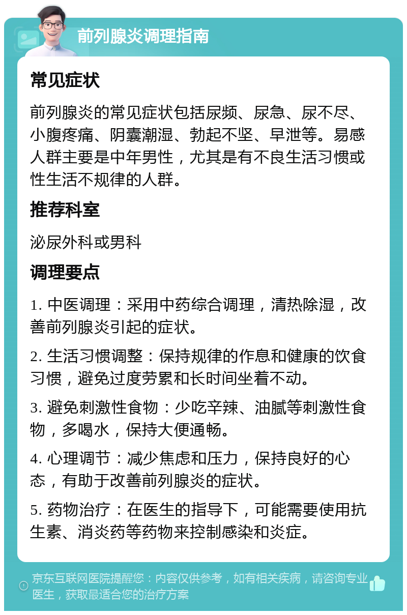 前列腺炎调理指南 常见症状 前列腺炎的常见症状包括尿频、尿急、尿不尽、小腹疼痛、阴囊潮湿、勃起不坚、早泄等。易感人群主要是中年男性，尤其是有不良生活习惯或性生活不规律的人群。 推荐科室 泌尿外科或男科 调理要点 1. 中医调理：采用中药综合调理，清热除湿，改善前列腺炎引起的症状。 2. 生活习惯调整：保持规律的作息和健康的饮食习惯，避免过度劳累和长时间坐着不动。 3. 避免刺激性食物：少吃辛辣、油腻等刺激性食物，多喝水，保持大便通畅。 4. 心理调节：减少焦虑和压力，保持良好的心态，有助于改善前列腺炎的症状。 5. 药物治疗：在医生的指导下，可能需要使用抗生素、消炎药等药物来控制感染和炎症。