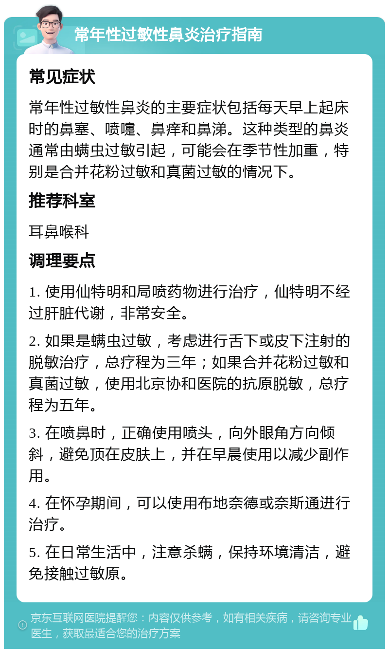 常年性过敏性鼻炎治疗指南 常见症状 常年性过敏性鼻炎的主要症状包括每天早上起床时的鼻塞、喷嚏、鼻痒和鼻涕。这种类型的鼻炎通常由螨虫过敏引起，可能会在季节性加重，特别是合并花粉过敏和真菌过敏的情况下。 推荐科室 耳鼻喉科 调理要点 1. 使用仙特明和局喷药物进行治疗，仙特明不经过肝脏代谢，非常安全。 2. 如果是螨虫过敏，考虑进行舌下或皮下注射的脱敏治疗，总疗程为三年；如果合并花粉过敏和真菌过敏，使用北京协和医院的抗原脱敏，总疗程为五年。 3. 在喷鼻时，正确使用喷头，向外眼角方向倾斜，避免顶在皮肤上，并在早晨使用以减少副作用。 4. 在怀孕期间，可以使用布地奈德或奈斯通进行治疗。 5. 在日常生活中，注意杀螨，保持环境清洁，避免接触过敏原。