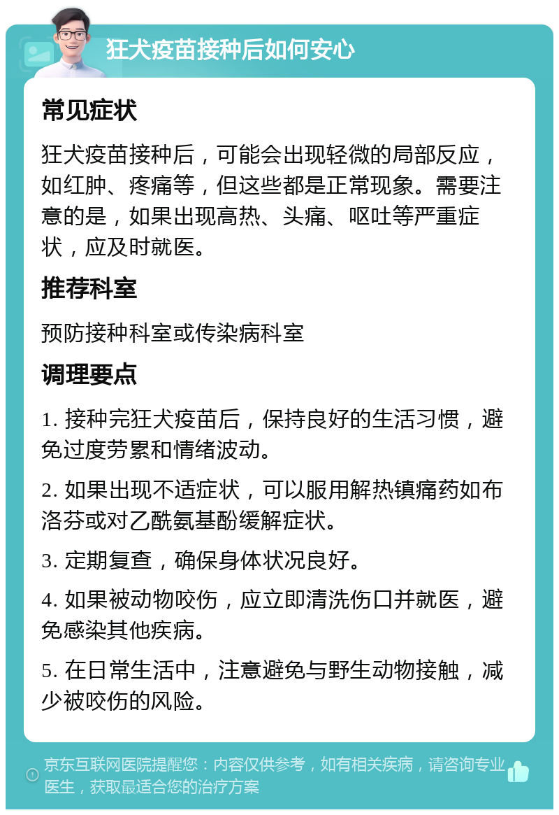 狂犬疫苗接种后如何安心 常见症状 狂犬疫苗接种后，可能会出现轻微的局部反应，如红肿、疼痛等，但这些都是正常现象。需要注意的是，如果出现高热、头痛、呕吐等严重症状，应及时就医。 推荐科室 预防接种科室或传染病科室 调理要点 1. 接种完狂犬疫苗后，保持良好的生活习惯，避免过度劳累和情绪波动。 2. 如果出现不适症状，可以服用解热镇痛药如布洛芬或对乙酰氨基酚缓解症状。 3. 定期复查，确保身体状况良好。 4. 如果被动物咬伤，应立即清洗伤口并就医，避免感染其他疾病。 5. 在日常生活中，注意避免与野生动物接触，减少被咬伤的风险。