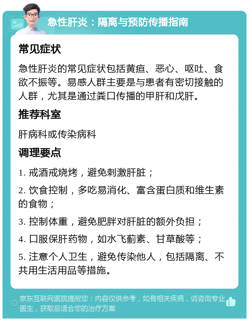 急性肝炎：隔离与预防传播指南 常见症状 急性肝炎的常见症状包括黄疸、恶心、呕吐、食欲不振等。易感人群主要是与患者有密切接触的人群，尤其是通过粪口传播的甲肝和戊肝。 推荐科室 肝病科或传染病科 调理要点 1. 戒酒戒烧烤，避免刺激肝脏； 2. 饮食控制，多吃易消化、富含蛋白质和维生素的食物； 3. 控制体重，避免肥胖对肝脏的额外负担； 4. 口服保肝药物，如水飞蓟素、甘草酸等； 5. 注意个人卫生，避免传染他人，包括隔离、不共用生活用品等措施。