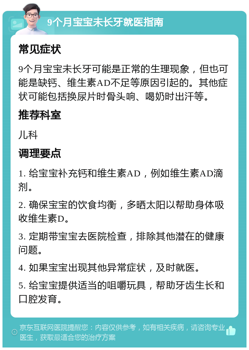 9个月宝宝未长牙就医指南 常见症状 9个月宝宝未长牙可能是正常的生理现象，但也可能是缺钙、维生素AD不足等原因引起的。其他症状可能包括换尿片时骨头响、喝奶时出汗等。 推荐科室 儿科 调理要点 1. 给宝宝补充钙和维生素AD，例如维生素AD滴剂。 2. 确保宝宝的饮食均衡，多晒太阳以帮助身体吸收维生素D。 3. 定期带宝宝去医院检查，排除其他潜在的健康问题。 4. 如果宝宝出现其他异常症状，及时就医。 5. 给宝宝提供适当的咀嚼玩具，帮助牙齿生长和口腔发育。