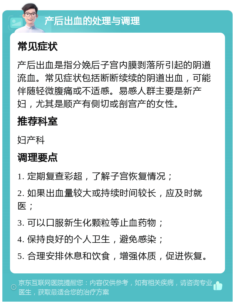 产后出血的处理与调理 常见症状 产后出血是指分娩后子宫内膜剥落所引起的阴道流血。常见症状包括断断续续的阴道出血，可能伴随轻微腹痛或不适感。易感人群主要是新产妇，尤其是顺产有侧切或剖宫产的女性。 推荐科室 妇产科 调理要点 1. 定期复查彩超，了解子宫恢复情况； 2. 如果出血量较大或持续时间较长，应及时就医； 3. 可以口服新生化颗粒等止血药物； 4. 保持良好的个人卫生，避免感染； 5. 合理安排休息和饮食，增强体质，促进恢复。