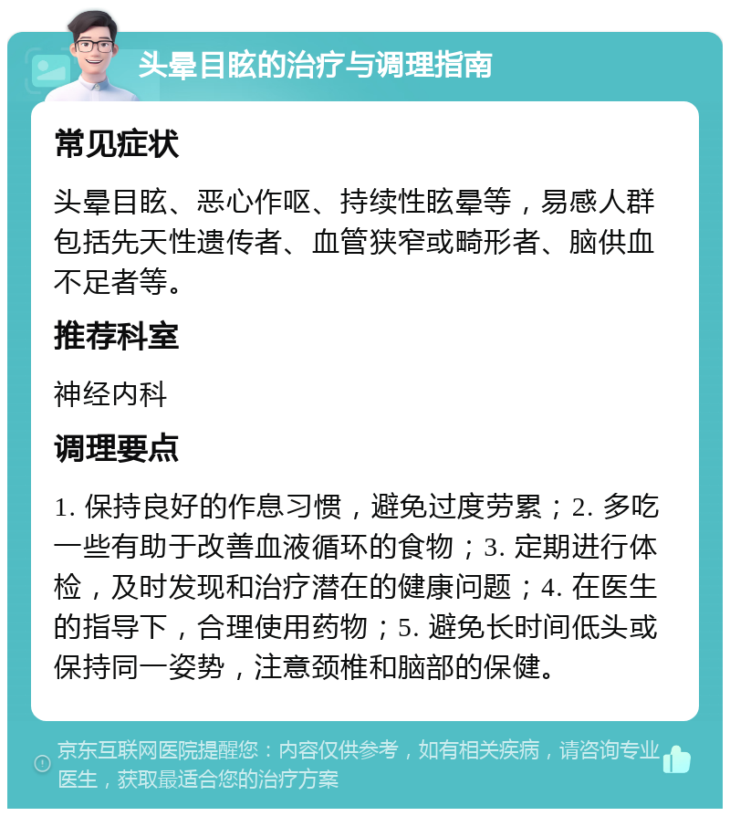 头晕目眩的治疗与调理指南 常见症状 头晕目眩、恶心作呕、持续性眩晕等，易感人群包括先天性遗传者、血管狭窄或畸形者、脑供血不足者等。 推荐科室 神经内科 调理要点 1. 保持良好的作息习惯，避免过度劳累；2. 多吃一些有助于改善血液循环的食物；3. 定期进行体检，及时发现和治疗潜在的健康问题；4. 在医生的指导下，合理使用药物；5. 避免长时间低头或保持同一姿势，注意颈椎和脑部的保健。