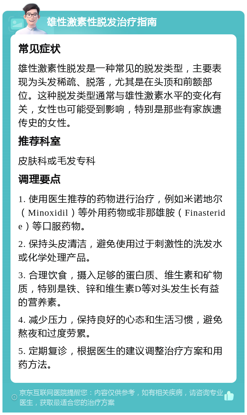 雄性激素性脱发治疗指南 常见症状 雄性激素性脱发是一种常见的脱发类型，主要表现为头发稀疏、脱落，尤其是在头顶和前额部位。这种脱发类型通常与雄性激素水平的变化有关，女性也可能受到影响，特别是那些有家族遗传史的女性。 推荐科室 皮肤科或毛发专科 调理要点 1. 使用医生推荐的药物进行治疗，例如米诺地尔（Minoxidil）等外用药物或非那雄胺（Finasteride）等口服药物。 2. 保持头皮清洁，避免使用过于刺激性的洗发水或化学处理产品。 3. 合理饮食，摄入足够的蛋白质、维生素和矿物质，特别是铁、锌和维生素D等对头发生长有益的营养素。 4. 减少压力，保持良好的心态和生活习惯，避免熬夜和过度劳累。 5. 定期复诊，根据医生的建议调整治疗方案和用药方法。