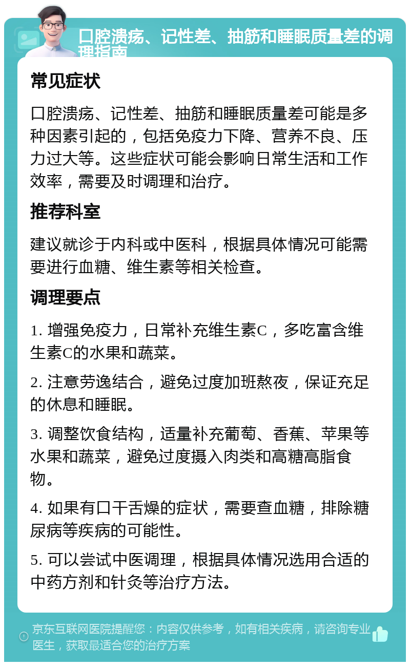 口腔溃疡、记性差、抽筋和睡眠质量差的调理指南 常见症状 口腔溃疡、记性差、抽筋和睡眠质量差可能是多种因素引起的，包括免疫力下降、营养不良、压力过大等。这些症状可能会影响日常生活和工作效率，需要及时调理和治疗。 推荐科室 建议就诊于内科或中医科，根据具体情况可能需要进行血糖、维生素等相关检查。 调理要点 1. 增强免疫力，日常补充维生素C，多吃富含维生素C的水果和蔬菜。 2. 注意劳逸结合，避免过度加班熬夜，保证充足的休息和睡眠。 3. 调整饮食结构，适量补充葡萄、香蕉、苹果等水果和蔬菜，避免过度摄入肉类和高糖高脂食物。 4. 如果有口干舌燥的症状，需要查血糖，排除糖尿病等疾病的可能性。 5. 可以尝试中医调理，根据具体情况选用合适的中药方剂和针灸等治疗方法。