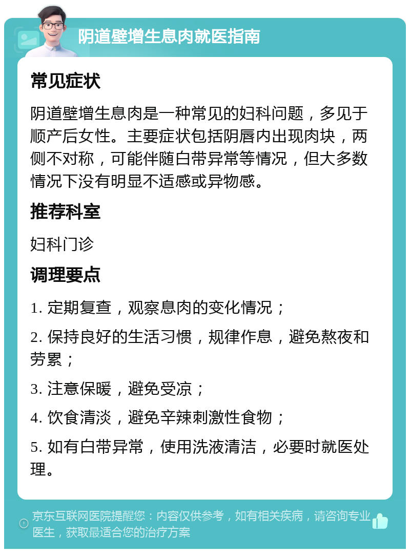 阴道壁增生息肉就医指南 常见症状 阴道壁增生息肉是一种常见的妇科问题，多见于顺产后女性。主要症状包括阴唇内出现肉块，两侧不对称，可能伴随白带异常等情况，但大多数情况下没有明显不适感或异物感。 推荐科室 妇科门诊 调理要点 1. 定期复查，观察息肉的变化情况； 2. 保持良好的生活习惯，规律作息，避免熬夜和劳累； 3. 注意保暖，避免受凉； 4. 饮食清淡，避免辛辣刺激性食物； 5. 如有白带异常，使用洗液清洁，必要时就医处理。