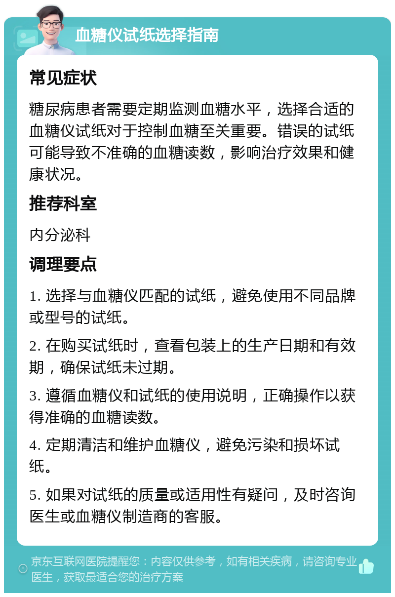 血糖仪试纸选择指南 常见症状 糖尿病患者需要定期监测血糖水平，选择合适的血糖仪试纸对于控制血糖至关重要。错误的试纸可能导致不准确的血糖读数，影响治疗效果和健康状况。 推荐科室 内分泌科 调理要点 1. 选择与血糖仪匹配的试纸，避免使用不同品牌或型号的试纸。 2. 在购买试纸时，查看包装上的生产日期和有效期，确保试纸未过期。 3. 遵循血糖仪和试纸的使用说明，正确操作以获得准确的血糖读数。 4. 定期清洁和维护血糖仪，避免污染和损坏试纸。 5. 如果对试纸的质量或适用性有疑问，及时咨询医生或血糖仪制造商的客服。