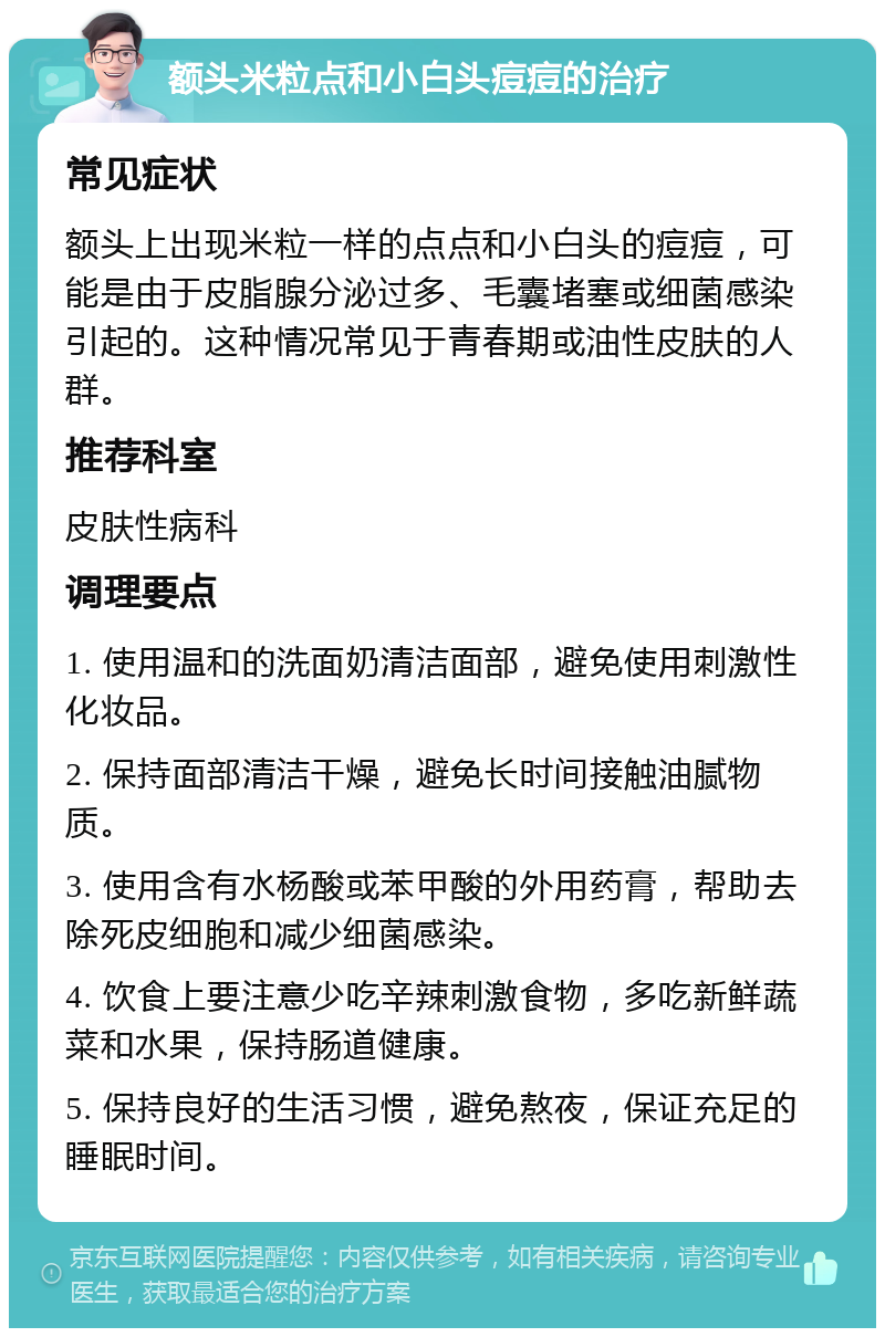 额头米粒点和小白头痘痘的治疗 常见症状 额头上出现米粒一样的点点和小白头的痘痘，可能是由于皮脂腺分泌过多、毛囊堵塞或细菌感染引起的。这种情况常见于青春期或油性皮肤的人群。 推荐科室 皮肤性病科 调理要点 1. 使用温和的洗面奶清洁面部，避免使用刺激性化妆品。 2. 保持面部清洁干燥，避免长时间接触油腻物质。 3. 使用含有水杨酸或苯甲酸的外用药膏，帮助去除死皮细胞和减少细菌感染。 4. 饮食上要注意少吃辛辣刺激食物，多吃新鲜蔬菜和水果，保持肠道健康。 5. 保持良好的生活习惯，避免熬夜，保证充足的睡眠时间。