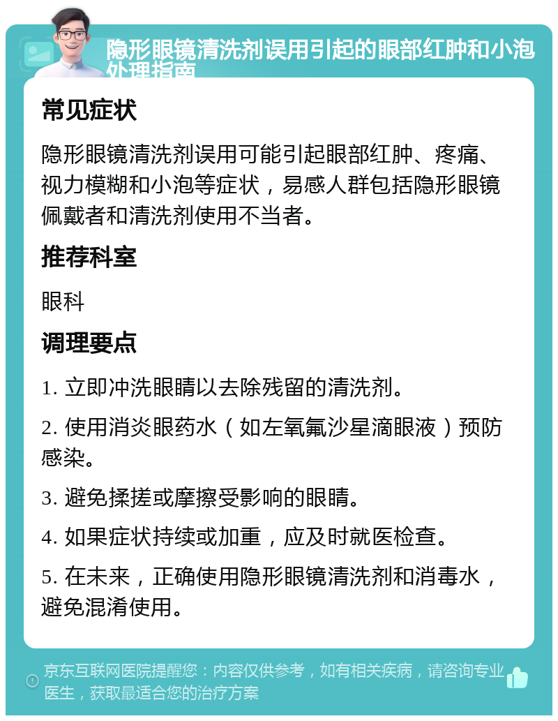 隐形眼镜清洗剂误用引起的眼部红肿和小泡处理指南 常见症状 隐形眼镜清洗剂误用可能引起眼部红肿、疼痛、视力模糊和小泡等症状，易感人群包括隐形眼镜佩戴者和清洗剂使用不当者。 推荐科室 眼科 调理要点 1. 立即冲洗眼睛以去除残留的清洗剂。 2. 使用消炎眼药水（如左氧氟沙星滴眼液）预防感染。 3. 避免揉搓或摩擦受影响的眼睛。 4. 如果症状持续或加重，应及时就医检查。 5. 在未来，正确使用隐形眼镜清洗剂和消毒水，避免混淆使用。