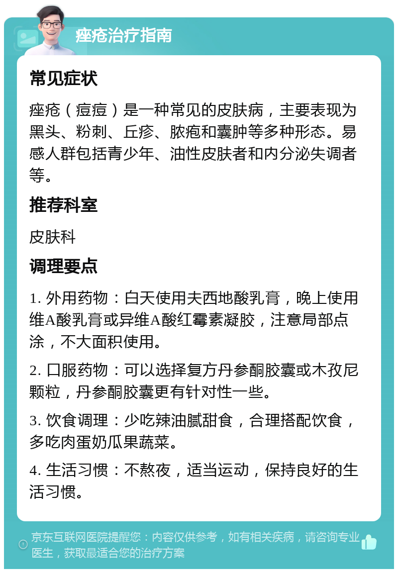 痤疮治疗指南 常见症状 痤疮（痘痘）是一种常见的皮肤病，主要表现为黑头、粉刺、丘疹、脓疱和囊肿等多种形态。易感人群包括青少年、油性皮肤者和内分泌失调者等。 推荐科室 皮肤科 调理要点 1. 外用药物：白天使用夫西地酸乳膏，晚上使用维A酸乳膏或异维A酸红霉素凝胶，注意局部点涂，不大面积使用。 2. 口服药物：可以选择复方丹参酮胶囊或木孜尼颗粒，丹参酮胶囊更有针对性一些。 3. 饮食调理：少吃辣油腻甜食，合理搭配饮食，多吃肉蛋奶瓜果蔬菜。 4. 生活习惯：不熬夜，适当运动，保持良好的生活习惯。