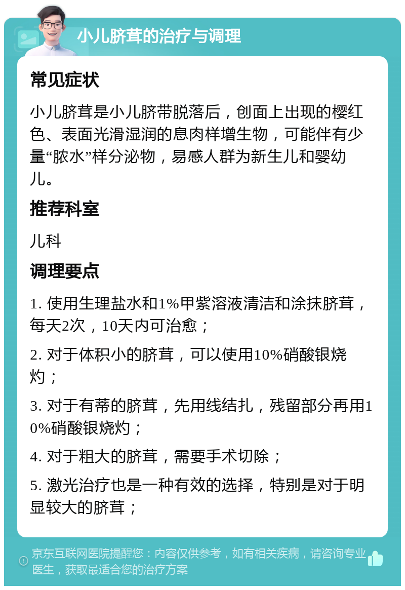 小儿脐茸的治疗与调理 常见症状 小儿脐茸是小儿脐带脱落后，创面上出现的樱红色、表面光滑湿润的息肉样增生物，可能伴有少量“脓水”样分泌物，易感人群为新生儿和婴幼儿。 推荐科室 儿科 调理要点 1. 使用生理盐水和1%甲紫溶液清洁和涂抹脐茸，每天2次，10天内可治愈； 2. 对于体积小的脐茸，可以使用10%硝酸银烧灼； 3. 对于有蒂的脐茸，先用线结扎，残留部分再用10%硝酸银烧灼； 4. 对于粗大的脐茸，需要手术切除； 5. 激光治疗也是一种有效的选择，特别是对于明显较大的脐茸；