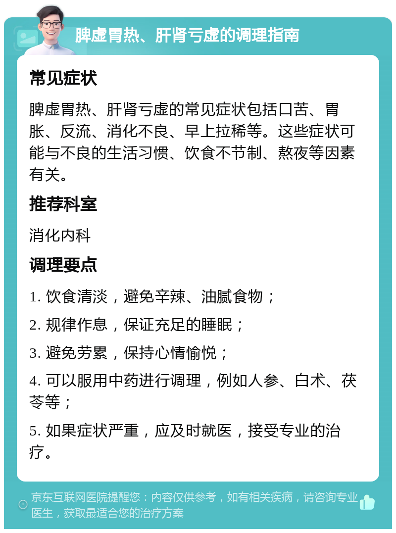 脾虚胃热、肝肾亏虚的调理指南 常见症状 脾虚胃热、肝肾亏虚的常见症状包括口苦、胃胀、反流、消化不良、早上拉稀等。这些症状可能与不良的生活习惯、饮食不节制、熬夜等因素有关。 推荐科室 消化内科 调理要点 1. 饮食清淡，避免辛辣、油腻食物； 2. 规律作息，保证充足的睡眠； 3. 避免劳累，保持心情愉悦； 4. 可以服用中药进行调理，例如人参、白术、茯苓等； 5. 如果症状严重，应及时就医，接受专业的治疗。