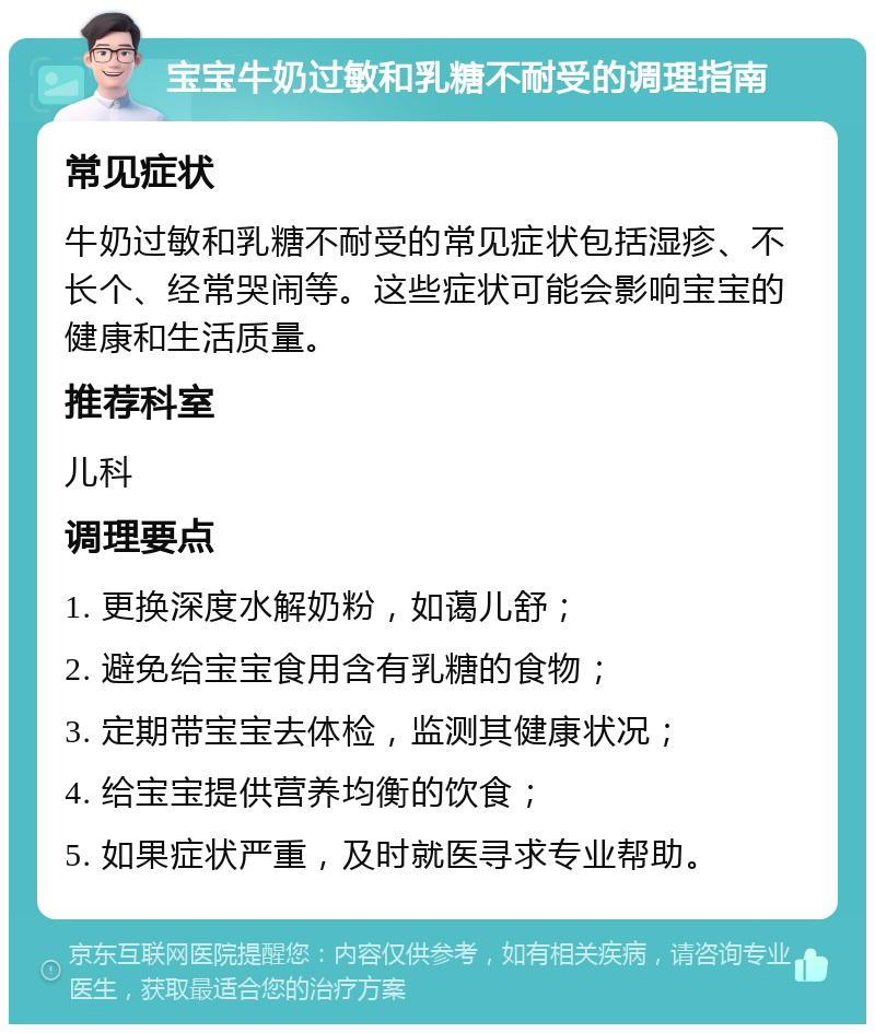 宝宝牛奶过敏和乳糖不耐受的调理指南 常见症状 牛奶过敏和乳糖不耐受的常见症状包括湿疹、不长个、经常哭闹等。这些症状可能会影响宝宝的健康和生活质量。 推荐科室 儿科 调理要点 1. 更换深度水解奶粉，如蔼儿舒； 2. 避免给宝宝食用含有乳糖的食物； 3. 定期带宝宝去体检，监测其健康状况； 4. 给宝宝提供营养均衡的饮食； 5. 如果症状严重，及时就医寻求专业帮助。