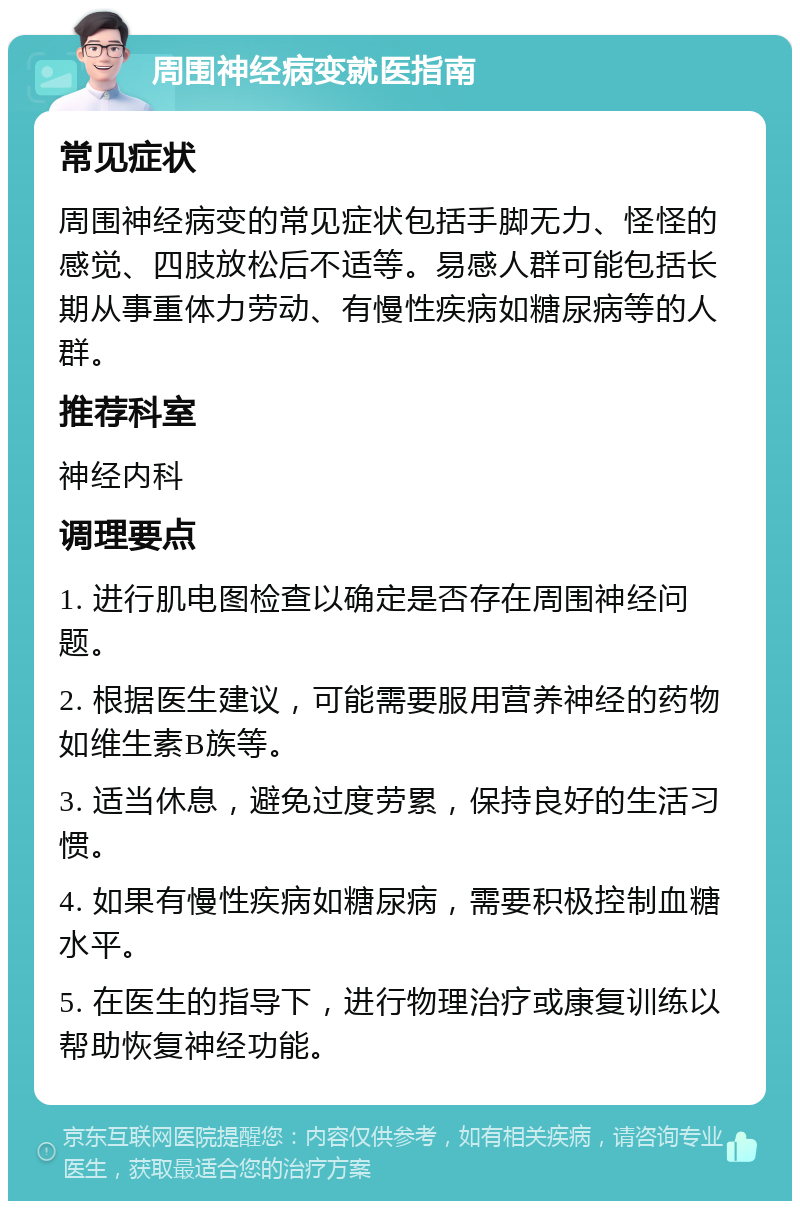 周围神经病变就医指南 常见症状 周围神经病变的常见症状包括手脚无力、怪怪的感觉、四肢放松后不适等。易感人群可能包括长期从事重体力劳动、有慢性疾病如糖尿病等的人群。 推荐科室 神经内科 调理要点 1. 进行肌电图检查以确定是否存在周围神经问题。 2. 根据医生建议，可能需要服用营养神经的药物如维生素B族等。 3. 适当休息，避免过度劳累，保持良好的生活习惯。 4. 如果有慢性疾病如糖尿病，需要积极控制血糖水平。 5. 在医生的指导下，进行物理治疗或康复训练以帮助恢复神经功能。