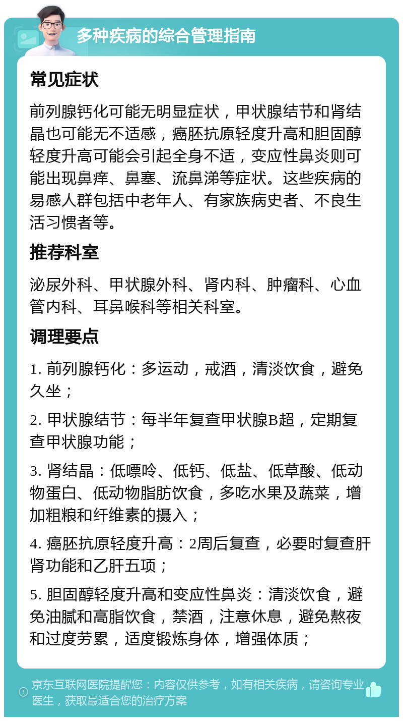 多种疾病的综合管理指南 常见症状 前列腺钙化可能无明显症状，甲状腺结节和肾结晶也可能无不适感，癌胚抗原轻度升高和胆固醇轻度升高可能会引起全身不适，变应性鼻炎则可能出现鼻痒、鼻塞、流鼻涕等症状。这些疾病的易感人群包括中老年人、有家族病史者、不良生活习惯者等。 推荐科室 泌尿外科、甲状腺外科、肾内科、肿瘤科、心血管内科、耳鼻喉科等相关科室。 调理要点 1. 前列腺钙化：多运动，戒酒，清淡饮食，避免久坐； 2. 甲状腺结节：每半年复查甲状腺B超，定期复查甲状腺功能； 3. 肾结晶：低嘌呤、低钙、低盐、低草酸、低动物蛋白、低动物脂肪饮食，多吃水果及蔬菜，增加粗粮和纤维素的摄入； 4. 癌胚抗原轻度升高：2周后复查，必要时复查肝肾功能和乙肝五项； 5. 胆固醇轻度升高和变应性鼻炎：清淡饮食，避免油腻和高脂饮食，禁酒，注意休息，避免熬夜和过度劳累，适度锻炼身体，增强体质；