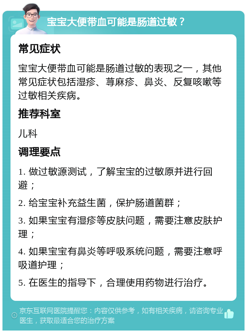 宝宝大便带血可能是肠道过敏？ 常见症状 宝宝大便带血可能是肠道过敏的表现之一，其他常见症状包括湿疹、荨麻疹、鼻炎、反复咳嗽等过敏相关疾病。 推荐科室 儿科 调理要点 1. 做过敏源测试，了解宝宝的过敏原并进行回避； 2. 给宝宝补充益生菌，保护肠道菌群； 3. 如果宝宝有湿疹等皮肤问题，需要注意皮肤护理； 4. 如果宝宝有鼻炎等呼吸系统问题，需要注意呼吸道护理； 5. 在医生的指导下，合理使用药物进行治疗。