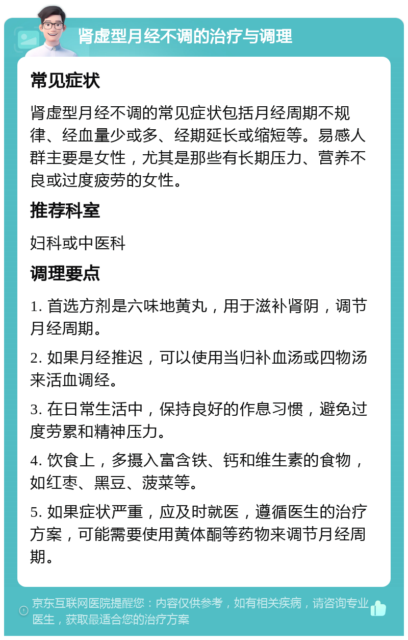 肾虚型月经不调的治疗与调理 常见症状 肾虚型月经不调的常见症状包括月经周期不规律、经血量少或多、经期延长或缩短等。易感人群主要是女性，尤其是那些有长期压力、营养不良或过度疲劳的女性。 推荐科室 妇科或中医科 调理要点 1. 首选方剂是六味地黄丸，用于滋补肾阴，调节月经周期。 2. 如果月经推迟，可以使用当归补血汤或四物汤来活血调经。 3. 在日常生活中，保持良好的作息习惯，避免过度劳累和精神压力。 4. 饮食上，多摄入富含铁、钙和维生素的食物，如红枣、黑豆、菠菜等。 5. 如果症状严重，应及时就医，遵循医生的治疗方案，可能需要使用黄体酮等药物来调节月经周期。