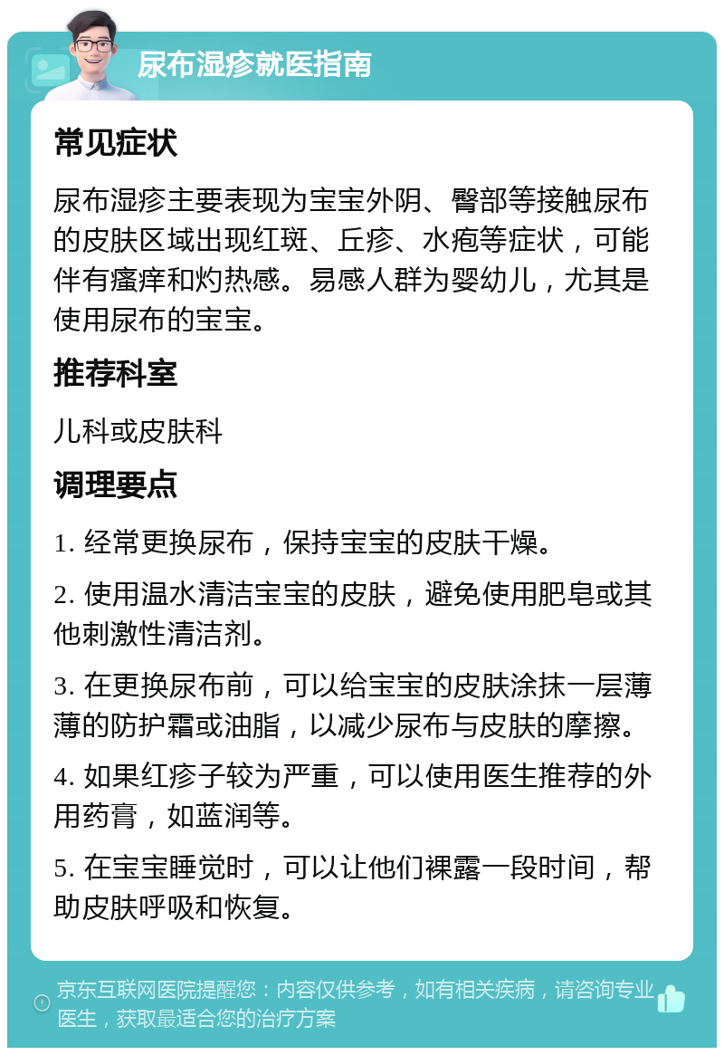 尿布湿疹就医指南 常见症状 尿布湿疹主要表现为宝宝外阴、臀部等接触尿布的皮肤区域出现红斑、丘疹、水疱等症状，可能伴有瘙痒和灼热感。易感人群为婴幼儿，尤其是使用尿布的宝宝。 推荐科室 儿科或皮肤科 调理要点 1. 经常更换尿布，保持宝宝的皮肤干燥。 2. 使用温水清洁宝宝的皮肤，避免使用肥皂或其他刺激性清洁剂。 3. 在更换尿布前，可以给宝宝的皮肤涂抹一层薄薄的防护霜或油脂，以减少尿布与皮肤的摩擦。 4. 如果红疹子较为严重，可以使用医生推荐的外用药膏，如蓝润等。 5. 在宝宝睡觉时，可以让他们裸露一段时间，帮助皮肤呼吸和恢复。