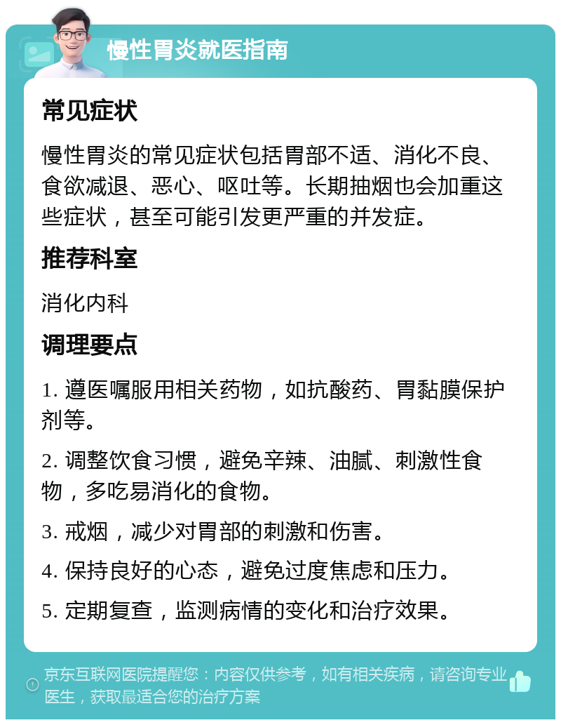 慢性胃炎就医指南 常见症状 慢性胃炎的常见症状包括胃部不适、消化不良、食欲减退、恶心、呕吐等。长期抽烟也会加重这些症状，甚至可能引发更严重的并发症。 推荐科室 消化内科 调理要点 1. 遵医嘱服用相关药物，如抗酸药、胃黏膜保护剂等。 2. 调整饮食习惯，避免辛辣、油腻、刺激性食物，多吃易消化的食物。 3. 戒烟，减少对胃部的刺激和伤害。 4. 保持良好的心态，避免过度焦虑和压力。 5. 定期复查，监测病情的变化和治疗效果。