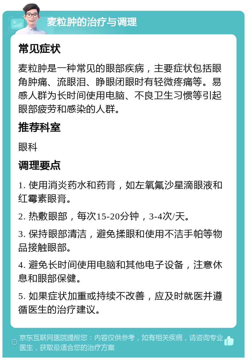 麦粒肿的治疗与调理 常见症状 麦粒肿是一种常见的眼部疾病，主要症状包括眼角肿痛、流眼泪、睁眼闭眼时有轻微疼痛等。易感人群为长时间使用电脑、不良卫生习惯等引起眼部疲劳和感染的人群。 推荐科室 眼科 调理要点 1. 使用消炎药水和药膏，如左氧氟沙星滴眼液和红霉素眼膏。 2. 热敷眼部，每次15-20分钟，3-4次/天。 3. 保持眼部清洁，避免揉眼和使用不洁手帕等物品接触眼部。 4. 避免长时间使用电脑和其他电子设备，注意休息和眼部保健。 5. 如果症状加重或持续不改善，应及时就医并遵循医生的治疗建议。