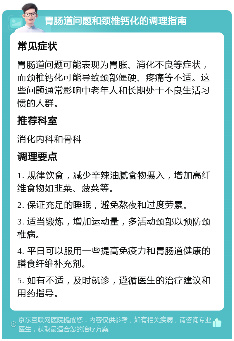 胃肠道问题和颈椎钙化的调理指南 常见症状 胃肠道问题可能表现为胃胀、消化不良等症状，而颈椎钙化可能导致颈部僵硬、疼痛等不适。这些问题通常影响中老年人和长期处于不良生活习惯的人群。 推荐科室 消化内科和骨科 调理要点 1. 规律饮食，减少辛辣油腻食物摄入，增加高纤维食物如韭菜、菠菜等。 2. 保证充足的睡眠，避免熬夜和过度劳累。 3. 适当锻炼，增加运动量，多活动颈部以预防颈椎病。 4. 平日可以服用一些提高免疫力和胃肠道健康的膳食纤维补充剂。 5. 如有不适，及时就诊，遵循医生的治疗建议和用药指导。