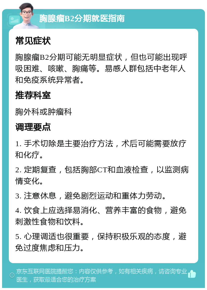 胸腺瘤B2分期就医指南 常见症状 胸腺瘤B2分期可能无明显症状，但也可能出现呼吸困难、咳嗽、胸痛等。易感人群包括中老年人和免疫系统异常者。 推荐科室 胸外科或肿瘤科 调理要点 1. 手术切除是主要治疗方法，术后可能需要放疗和化疗。 2. 定期复查，包括胸部CT和血液检查，以监测病情变化。 3. 注意休息，避免剧烈运动和重体力劳动。 4. 饮食上应选择易消化、营养丰富的食物，避免刺激性食物和饮料。 5. 心理调适也很重要，保持积极乐观的态度，避免过度焦虑和压力。