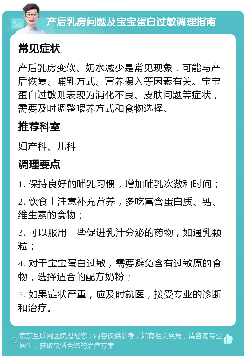 产后乳房问题及宝宝蛋白过敏调理指南 常见症状 产后乳房变软、奶水减少是常见现象，可能与产后恢复、哺乳方式、营养摄入等因素有关。宝宝蛋白过敏则表现为消化不良、皮肤问题等症状，需要及时调整喂养方式和食物选择。 推荐科室 妇产科、儿科 调理要点 1. 保持良好的哺乳习惯，增加哺乳次数和时间； 2. 饮食上注意补充营养，多吃富含蛋白质、钙、维生素的食物； 3. 可以服用一些促进乳汁分泌的药物，如通乳颗粒； 4. 对于宝宝蛋白过敏，需要避免含有过敏原的食物，选择适合的配方奶粉； 5. 如果症状严重，应及时就医，接受专业的诊断和治疗。