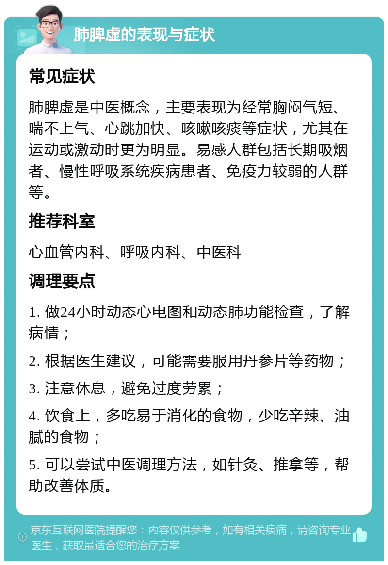 肺脾虚的表现与症状 常见症状 肺脾虚是中医概念，主要表现为经常胸闷气短、喘不上气、心跳加快、咳嗽咳痰等症状，尤其在运动或激动时更为明显。易感人群包括长期吸烟者、慢性呼吸系统疾病患者、免疫力较弱的人群等。 推荐科室 心血管内科、呼吸内科、中医科 调理要点 1. 做24小时动态心电图和动态肺功能检查，了解病情； 2. 根据医生建议，可能需要服用丹参片等药物； 3. 注意休息，避免过度劳累； 4. 饮食上，多吃易于消化的食物，少吃辛辣、油腻的食物； 5. 可以尝试中医调理方法，如针灸、推拿等，帮助改善体质。