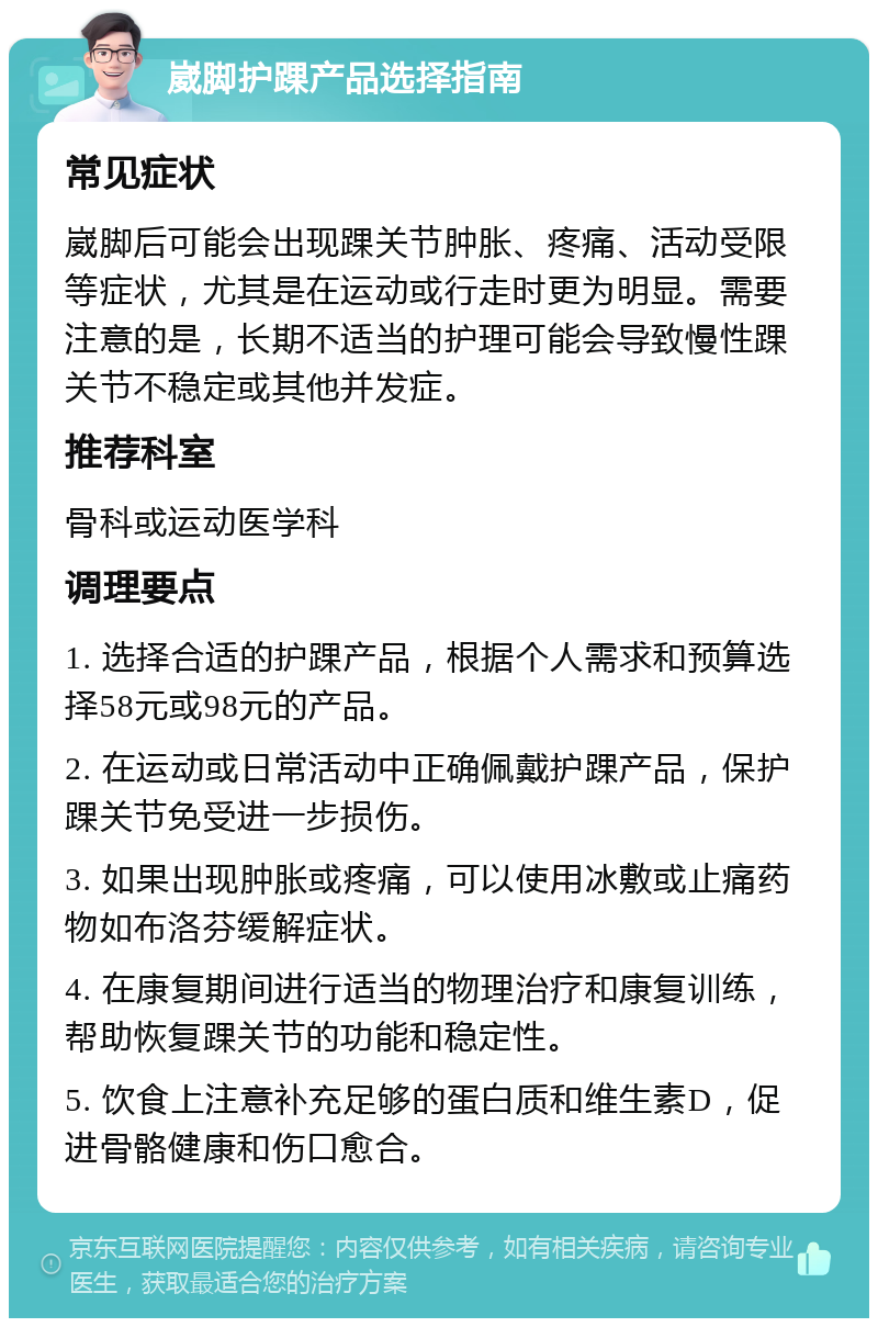 崴脚护踝产品选择指南 常见症状 崴脚后可能会出现踝关节肿胀、疼痛、活动受限等症状，尤其是在运动或行走时更为明显。需要注意的是，长期不适当的护理可能会导致慢性踝关节不稳定或其他并发症。 推荐科室 骨科或运动医学科 调理要点 1. 选择合适的护踝产品，根据个人需求和预算选择58元或98元的产品。 2. 在运动或日常活动中正确佩戴护踝产品，保护踝关节免受进一步损伤。 3. 如果出现肿胀或疼痛，可以使用冰敷或止痛药物如布洛芬缓解症状。 4. 在康复期间进行适当的物理治疗和康复训练，帮助恢复踝关节的功能和稳定性。 5. 饮食上注意补充足够的蛋白质和维生素D，促进骨骼健康和伤口愈合。