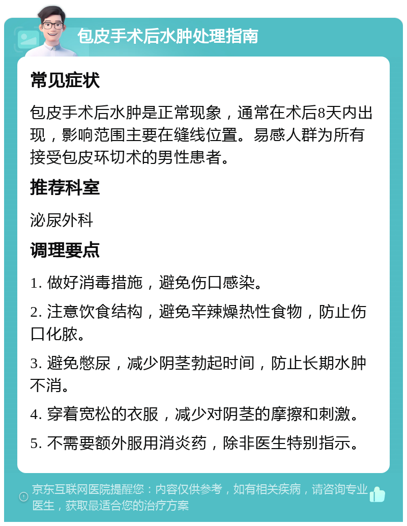 包皮手术后水肿处理指南 常见症状 包皮手术后水肿是正常现象，通常在术后8天内出现，影响范围主要在缝线位置。易感人群为所有接受包皮环切术的男性患者。 推荐科室 泌尿外科 调理要点 1. 做好消毒措施，避免伤口感染。 2. 注意饮食结构，避免辛辣燥热性食物，防止伤口化脓。 3. 避免憋尿，减少阴茎勃起时间，防止长期水肿不消。 4. 穿着宽松的衣服，减少对阴茎的摩擦和刺激。 5. 不需要额外服用消炎药，除非医生特别指示。