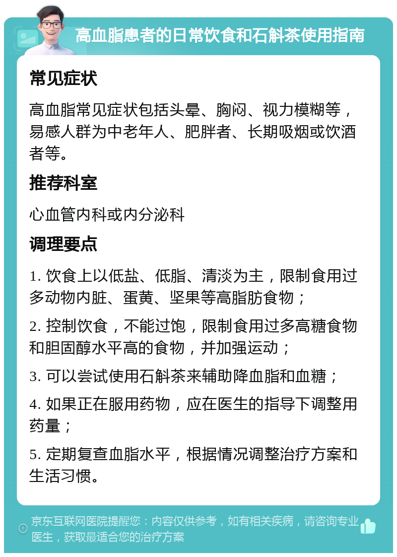 高血脂患者的日常饮食和石斛茶使用指南 常见症状 高血脂常见症状包括头晕、胸闷、视力模糊等，易感人群为中老年人、肥胖者、长期吸烟或饮酒者等。 推荐科室 心血管内科或内分泌科 调理要点 1. 饮食上以低盐、低脂、清淡为主，限制食用过多动物内脏、蛋黄、坚果等高脂肪食物； 2. 控制饮食，不能过饱，限制食用过多高糖食物和胆固醇水平高的食物，并加强运动； 3. 可以尝试使用石斛茶来辅助降血脂和血糖； 4. 如果正在服用药物，应在医生的指导下调整用药量； 5. 定期复查血脂水平，根据情况调整治疗方案和生活习惯。