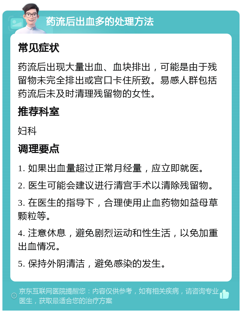 药流后出血多的处理方法 常见症状 药流后出现大量出血、血块排出，可能是由于残留物未完全排出或宫口卡住所致。易感人群包括药流后未及时清理残留物的女性。 推荐科室 妇科 调理要点 1. 如果出血量超过正常月经量，应立即就医。 2. 医生可能会建议进行清宫手术以清除残留物。 3. 在医生的指导下，合理使用止血药物如益母草颗粒等。 4. 注意休息，避免剧烈运动和性生活，以免加重出血情况。 5. 保持外阴清洁，避免感染的发生。