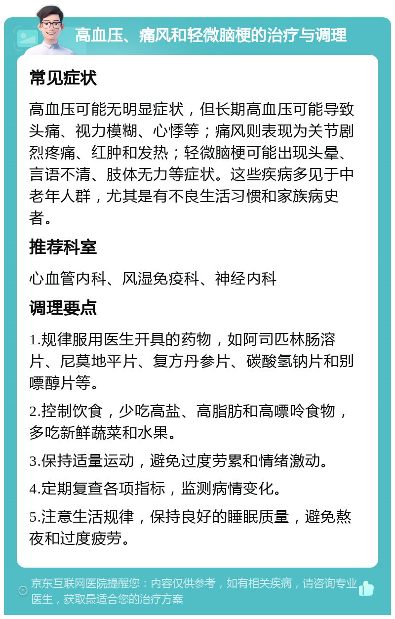 高血压、痛风和轻微脑梗的治疗与调理 常见症状 高血压可能无明显症状，但长期高血压可能导致头痛、视力模糊、心悸等；痛风则表现为关节剧烈疼痛、红肿和发热；轻微脑梗可能出现头晕、言语不清、肢体无力等症状。这些疾病多见于中老年人群，尤其是有不良生活习惯和家族病史者。 推荐科室 心血管内科、风湿免疫科、神经内科 调理要点 1.规律服用医生开具的药物，如阿司匹林肠溶片、尼莫地平片、复方丹参片、碳酸氢钠片和别嘌醇片等。 2.控制饮食，少吃高盐、高脂肪和高嘌呤食物，多吃新鲜蔬菜和水果。 3.保持适量运动，避免过度劳累和情绪激动。 4.定期复查各项指标，监测病情变化。 5.注意生活规律，保持良好的睡眠质量，避免熬夜和过度疲劳。